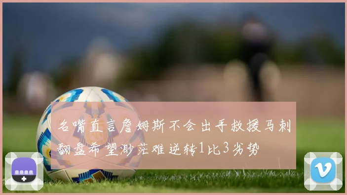名嘴直言詹姆斯不会出手救援马刺翻盘希望渺茫难逆转1比3劣势