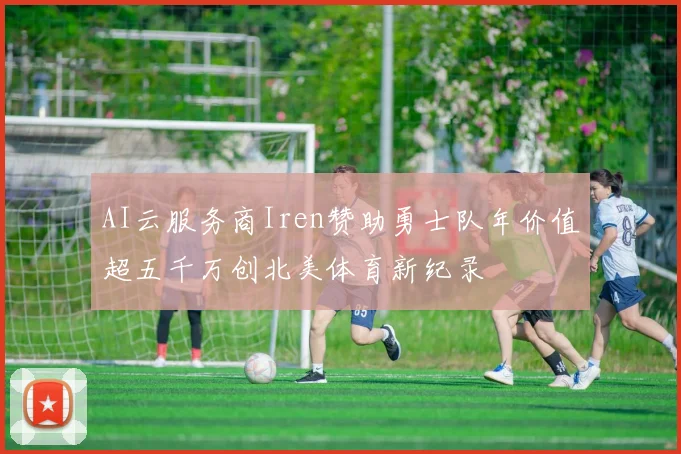 AI云服务商Iren赞助勇士队年价值超五千万创北美体育新纪录