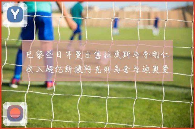 巴黎圣日耳曼出售拉莫斯与李刚仁收入超亿新援阿克利乌舍与迪奥曼德即将加盟