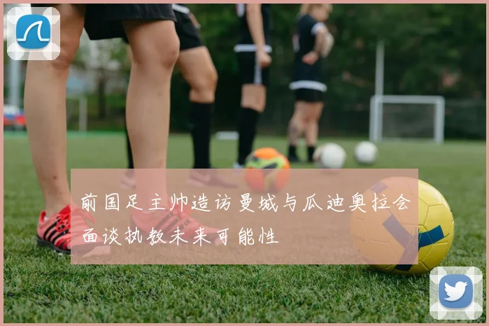 前国足主帅造访曼城与瓜迪奥拉会面谈执教未来可能性