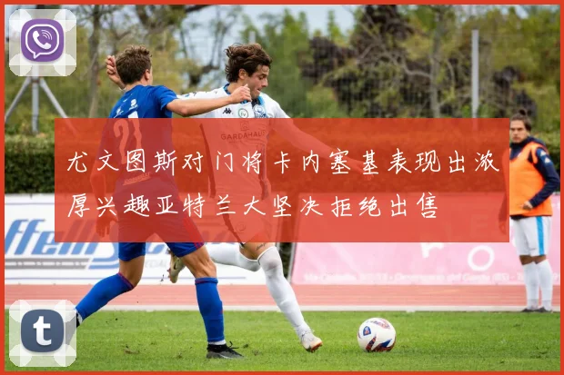 尤文图斯对门将卡内塞基表现出浓厚兴趣亚特兰大坚决拒绝出售