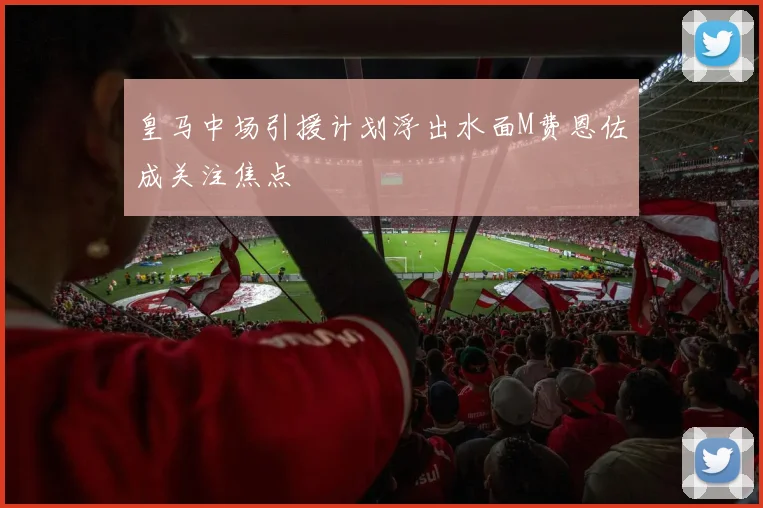 皇马中场引援计划浮出水面M费恩佐成关注焦点