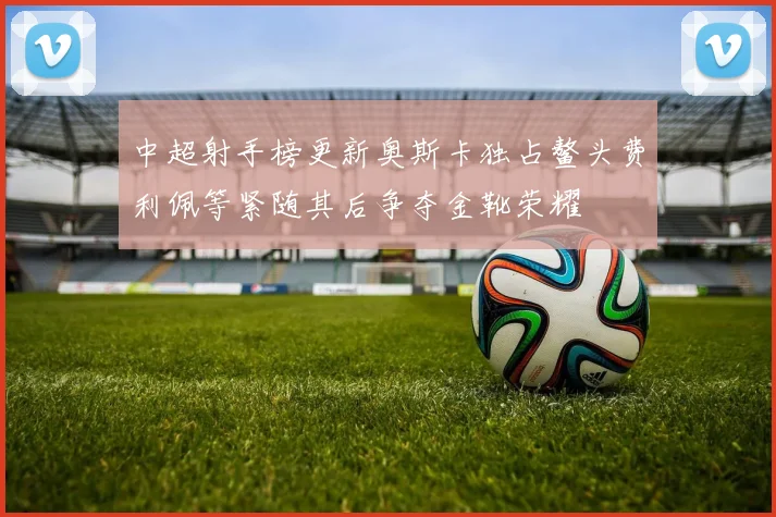 中超射手榜更新奥斯卡独占鳌头费利佩等紧随其后争夺金靴荣耀