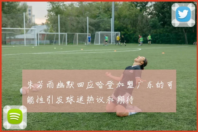 朱芳雨幽默回应哈登加盟广东的可能性引发球迷热议和期待
