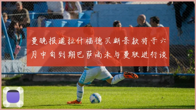 曼晚报道拉什福德买断条款将于六月中旬到期巴萨尚未与曼联进行谈判