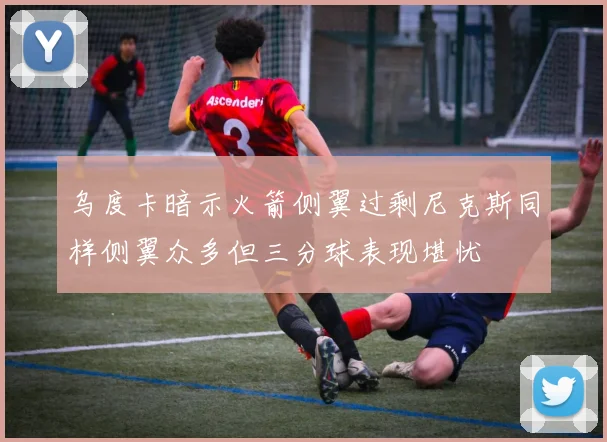乌度卡暗示火箭侧翼过剩尼克斯同样侧翼众多但三分球表现堪忧