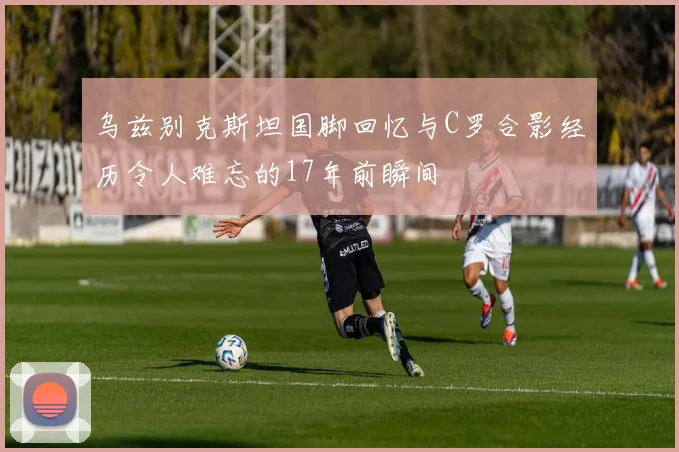 乌兹别克斯坦国脚回忆与C罗合影经历令人难忘的17年前瞬间