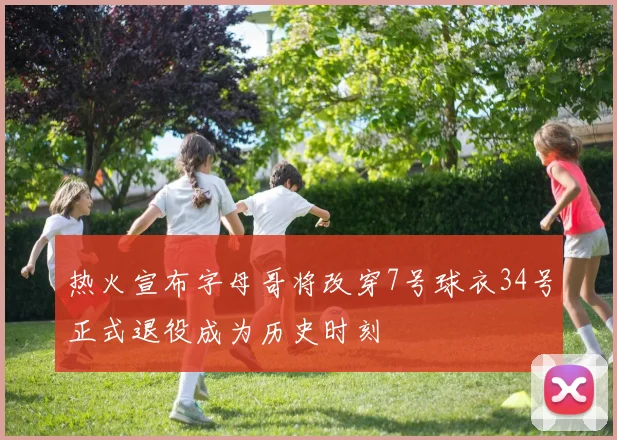 热火宣布字母哥将改穿7号球衣34号正式退役成为历史时刻
