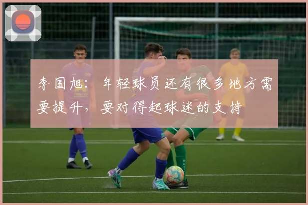李国旭：年轻球员还有很多地方需要提升，要对得起球迷的支持