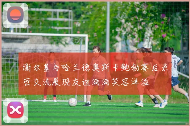 谢尔基与哈兰德奥斯卡鲍勃赛后亲密交流展现友谊满满笑容洋溢