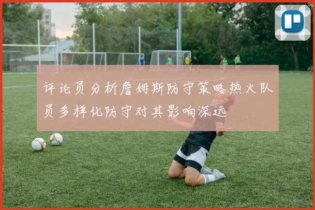评论员分析詹姆斯防守策略热火队员多样化防守对其影响深远