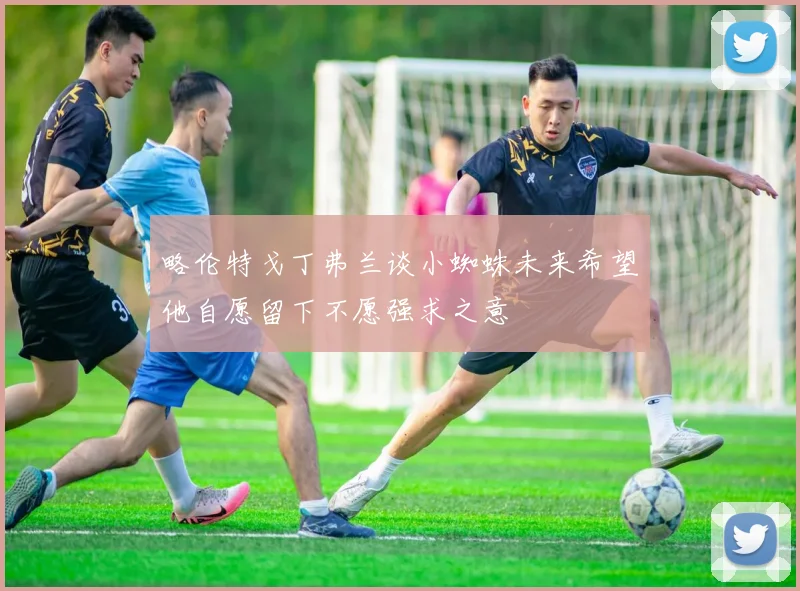 略伦特戈丁弗兰谈小蜘蛛未来希望他自愿留下不愿强求之意