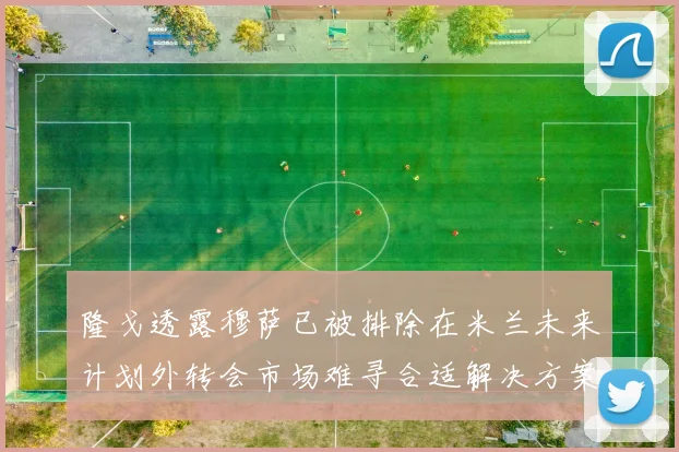 隆戈透露穆萨已被排除在米兰未来计划外转会市场难寻合适解决方案