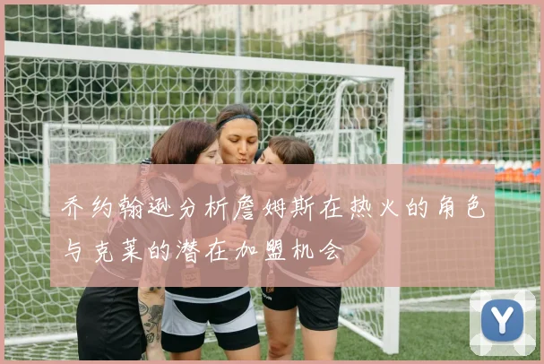 乔约翰逊分析詹姆斯在热火的角色与克莱的潜在加盟机会
