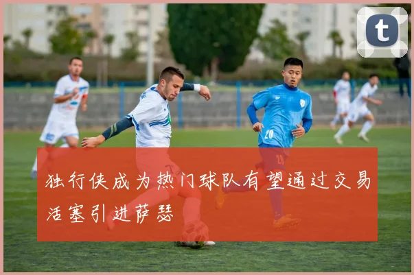 独行侠成为热门球队有望通过交易活塞引进萨瑟