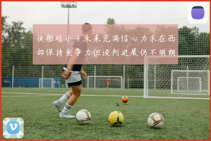 快船对小卡未来充满信心力求在西部保持竞争力但谈判进展仍不明朗