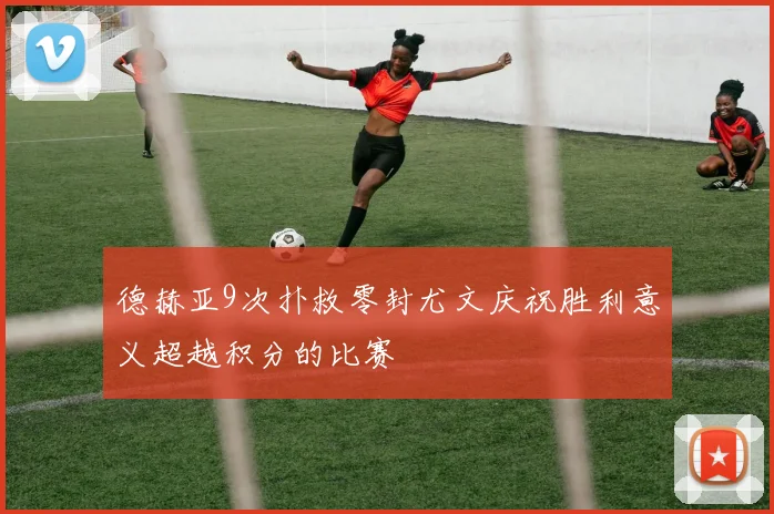 德赫亚9次扑救零封尤文庆祝胜利意义超越积分的比赛