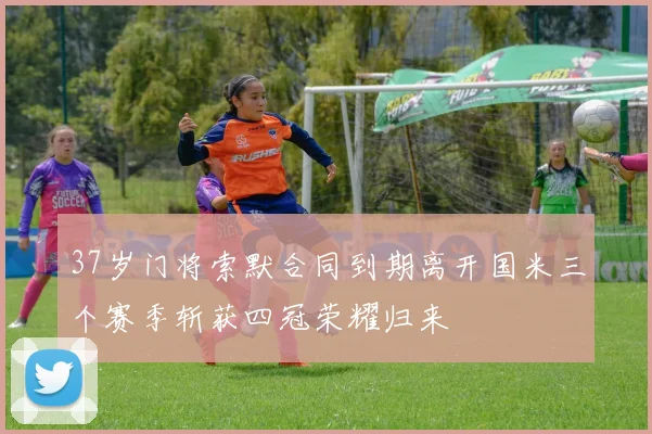 37岁门将索默合同到期离开国米三个赛季斩获四冠荣耀归来