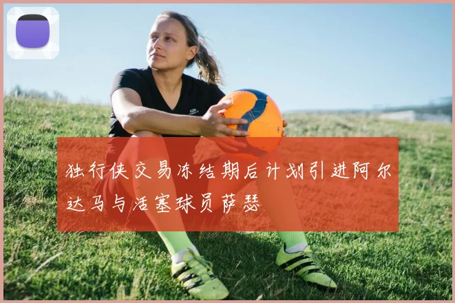独行侠交易冻结期后计划引进阿尔达马与活塞球员萨瑟