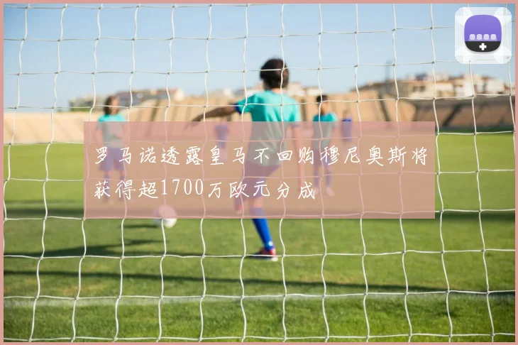 罗马诺透露皇马不回购穆尼奥斯将获得超1700万欧元分成