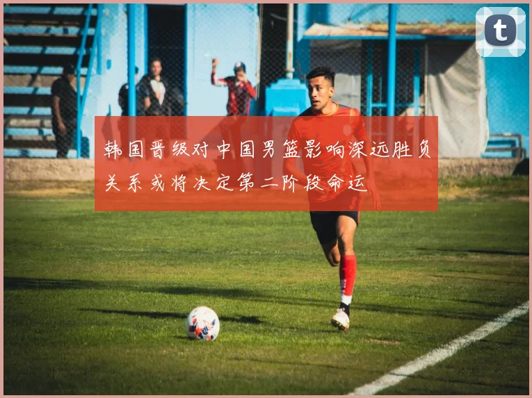 韩国晋级对中国男篮影响深远胜负关系或将决定第二阶段命运