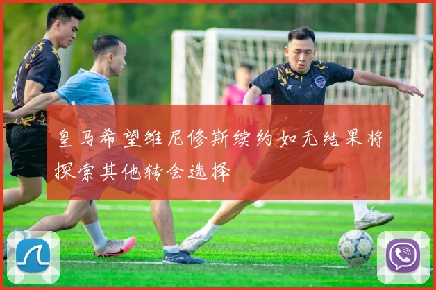 皇马希望维尼修斯续约如无结果将探索其他转会选择