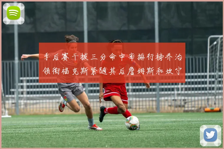 季后赛干拔三分命中率排行榜乔治领衔福克斯紧随其后詹姆斯和坎宁安表现不俗